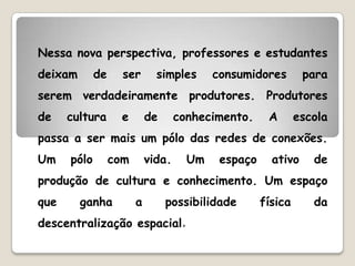 Nessa nova perspectiva, professores e estudantes
deixam       de     ser       simples      consumidores        para
serem verdadeiramente produtores. Produtores
de    cultura       e       de      conhecimento.     A       escola
passa a ser mais um pólo das redes de conexões.
Um    pólo        com       vida.     Um    espaço     ativo     de
produção de cultura e conhecimento. Um espaço
que      ganha          a        possibilidade       física      da
descentralização espacial.
 