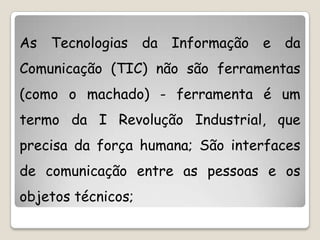 As Tecnologias da Informação e da
Comunicação (TIC) não são ferramentas
(como o machado) - ferramenta é um
termo da I Revolução Industrial, que
precisa da força humana; São interfaces
de comunicação entre as pessoas e os
objetos técnicos;
 