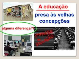 A educação
                     presa às velhas
                       concepções
alguma diferença?!
 