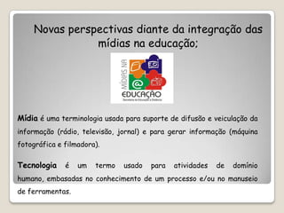 Novas perspectivas diante da integração das
                mídias na educação;




Mídia é uma terminologia usada para suporte de difusão e veiculação da
informação (rádio, televisão, jornal) e para gerar informação (máquina
fotográfica e filmadora).

Tecnologia    é   um   termo   usado   para   atividades   de   domínio
humano, embasadas no conhecimento de um processo e/ou no manuseio
de ferramentas.
 