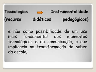 Tecnologias           Instrumentalidade
(recurso      didáticos    pedagógicos)

 e não como possibilidade de um uso
 mais fundamental dos elementos
 tecnológicos e de comunicação, o que
 implicaria na transformação do saber
 da escola;
 