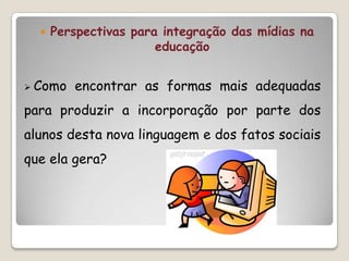    Perspectivas para integração das mídias na
                       educação


 Como   encontrar as formas mais adequadas
para produzir a incorporação por parte dos
alunos desta nova linguagem e dos fatos sociais
que ela gera?
 