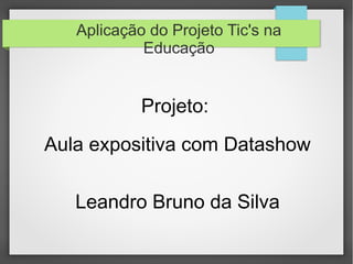 Aplicação do Projeto Tic's na
Educação
Projeto:
Aula expositiva com Datashow
Leandro Bruno da Silva
 