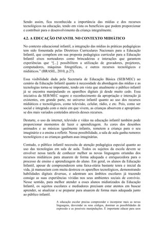 Sendo assim, fica reconhecida a importância das mídias e dos recursos
tecnológicos na educação, tendo em vista os benefícios que podem proporcionar
e contribuir para o desenvolvimento da criança integralmente.
4.2. A EDUCAÇÃO INFANTIL NO CONTEXTO MIDIÁTICO
No contexto educacional infantil, a integração das mídias às práticas pedagógicas
tem sido fomentada pelas Diretrizes Curriculares Nacionais para a Educação
Infantil, que compõem em sua proposta pedagógica curricular para a Educação
Infantil eixos norteadores como brincadeiras e interações que garantem
experiências que “[...] possibilitem a utilização de gravadores, projetores,
computadores, máquinas fotográficas, e outros recursos tecnológicos e
midiáticos.” (BRASIL, 2010, p.27).
Essa visibilidade dada pela Secretaria de Educação Básica (SEB/MEC) ao
cenário da Educação Infantil quanto à necessidade da abordagem das mídias e as
tecnologias torna-se importante, tendo em vista que atualmente o público infantil
já se encontra manipulando os aparelhos digitais já desde muito cedo. Essa
iniciativa da SEB/MEC sugere o reconhecimento da apropriação e interação já
existentes, em grande parte, no universo infantil quanto ao uso dos recursos
midiáticos e tecnológicos, como televisão, celular, rádio, e etc. Pois, como ser
social e integrado com o meio em que vivem, as crianças absorvem e apropriam-
se dos mais variados conteúdos através desses recursos.
Destarte, o uso da internet, televisão e vídeo na educação infantil também pode
proporcionar momentos de lazer e aprendizagem. As cores dos desenhos
animados e as músicas igualmente infantis, remetem a criança para o seu
imaginário e a ensina a refletir. Nessa possibilidade, a sala de aula ganha rumores
tecnológicos e as crianças ganham asas imaginárias.
Contudo, o público infantil necessita de atenção pedagógica especial quanto ao
uso das tecnologias em sala de aula. Todos os sujeitos da escola devem se
envolver nessa tarefa de conhecer melhor as novas linguagens oriundas dos
recursos midiáticos para atuarem de forma adequada e enriquecedora para o
processo de ensino e aprendizagem do aluno. Em geral, os alunos da Educação
Infantil, apesar de compreenderem uma faixa-etária bastante tenra e inicial da
vida, já manuseiam com muita destreza os aparelhos tecnológicos, demonstrando
habilidades digitais diversas, e adentram aos âmbitos escolares já trazendo
consigo as suas experiências vividas nos seus ambientes sociais de convívio.
Nesse sentido, para melhor atender a esses alunos midiatizados da Educação
Infantil, os sujeitos escolares e mediadores precisam estar atentos em buscar
aprender, se atualizar e se preparar para atuarem de forma mais adequada junto
ao público infantil.
A educação escolar precisa compreender e incorporar mais as novas
linguagens, desvendar os seus códigos, dominar as possibilidades de
expressão e as possíveis manipulações. É importante educar para usos
 