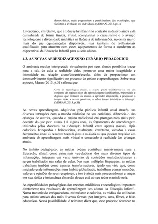 democráticos, mais progressivos e participativos das tecnologias, que
facilitem a evolução dos indivíduos. (MORAN, 2013, p.53)
Entendemos, entretanto, que a Educação Infantil no contexto midiático ainda está
caminhando de forma tímida, afinal, acompanhar o crescimento e o avanço
tecnológico e a diversidade midiática na fluência de informações, necessita muito
mais do que equipamentos disponíveis, mas também de profissionais
qualificados para atuarem com esses equipamentos de forma a atenderem as
expectativas da Educação Infantil para os seus alunos.
4.3. AS NOVAS APRENDIZAGENS NO CENÁRIO PEDAGÓGICO
O ambiente escolar interpretado virtualmente por seus alunos possibilita trazer
para a sala de aula a realidade deles, promove uma maior integridade e
intensidade na relação aluno/docente/escola, além de proporcionar um
desenvolvimento significativo no processo de ensino e aprendizagem. Sobre esse
aspecto, Moran (2013, p.31) afirma que
Com as tecnologias atuais, a escola pode transformar-se em um
conjunto de espaços ricos de aprendizagem significativas, presenciais e
digitais, que motivem os alunos a aprender ativamente, a pesquisar o
tempo todo, a serem proativos, a saber tomar iniciativas e interagir.
(MORAN, 2013, p.31)
As novas aprendizagens adquiridas pelo público infantil atual através das
diversas interações com o mundo midiático no seu cotidiano, diferencia-o das
crianças de outrora, quando o ensino tradicional era protagonizado mais pelo
docente do que pelo aluno. Há alguns anos, as ferramentas de aprendizagem
utilizadas pelos docentes na Educação Infantil eram apenas massas, lápis
coloridos, brinquedos e brincadeiras, atualmente, entretanto, somados a essas
ferramentas estão os recursos tecnológicos e midiáticos, que podem propiciar um
ambiente de aprendizagem mais virtual e conectado à realidade das crianças
atuais.
No âmbito pedagógico, as mídias podem contribuir massivamente para a
Educação, afinal, como principais veiculadoras dos mais diversos tipos de
informações, integram um vasto universo de conteúdos multidisciplinares a
serem trabalhados nas salas de aulas. Nas suas múltiplas linguagens, as mídias
trabalham também como agentes transformadores, tendo em vista que, como
mediadores de informações num âmbito globalizado, trabalham com as emoções,
valores e opiniões de seus receptores, e isso é ainda mais processado nas crianças
por sua rápida e instantânea absorção do que está ao seu redor e agindo nele.
As especificidades pedagógicas dos recursos midiáticos e tecnológicos impactam
diretamente nos resultados de aprendizagem dos alunos da Educação Infantil.
Numa transmissão enriquecedora, estimulante e colorida, as mídias são utilizadas
para ensinar através das mais diversas formas: por imagens, sons, filmes, e falas
educativas. Nessa possibilidade, é relevante dizer que, esse processo acontece na
 
