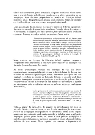 sala de aula como numa grande brincadeira. Enquanto as crianças olham atentas
para o seu interlocutor colorido, um mundo novo se abre e descortina na sua
imaginação. Essa sincronia proporciona ao público da Educação Infantil
momentos únicos de aprendizagem, em que a sua autonomia poderá se fortalecer
e o cidadão crítico e consciente começa a ser gerado dentro dele.
Logo, essa relação das mídias nas escolas deve acontecer de forma a propiciar e
fomentar a construção de novas ideias aos alunos. Contudo, não se deve esquecer
os mediadores, os docentes, que nesse processo, tanto ensinam quanto aprendem,
e ousamos dizer que aprendem mais do que ensinam. Sendo assim:
[..] as mídias apresentam-se, pedagogicamente, sob três formas: como
conteúdo escolar integrante das várias disciplinas do currículo, portanto,
portadoras de informação, ideias, emoções, valores; como competências
e atitudes profissionais; e como meios tecnológicos de comunicação
humana (visuais, cênicos, verbais, sonoros, audiovisuais) dirigidos para
ensinar a pensar, ensinar a aprender a aprender, implicando, portanto,
efeitos didáticos como: desenvolvimento de pensamento autônomo,
estratégias cognitivas, autonomia para organizar e dirigir seu próprio
processo de aprendizagem, facilidade de análise e resolução de
problemas, etc. (LIBÂNEO, 2011, p.70)
Nesse contexto, os docentes da Educação infantil precisam começar a
compreender mais amplamente o seu papel como mediador da educação e da
formação de seus alunos nos dias atuais.
As novas aprendizagens trazidas nos históricos de vida dos alunos
contemporâneos requerem ainda mais preparo e disponibilidade do docente para
o acesso ao mundo da aprendizagem virtual. Entretanto, esse apelo tem sido
inegável e cotidiano no mundo da Educação Infantil. O docente atual deve,
portanto, preocupar-se quanto ao seu preparo e a sua formação, pois as crianças
contemporâneas tendem a absorver um sem número de informações e acabam
por dominarem mais as máquinas do que os próprios mestres e professores.
Nesse sentido,
Muitos professores já sentiram que precisam mudar sua maneira de
ensinar – querem se adaptar ao ritmo e às exigências educacionais dos
novos tempos e anseiam por oferecer um ensino de qualidade, adequado
às novas exigências sociais e profissionais. Colocam-se como mestres e
aprendizes, com expectativas de que por meio da interação didática com
os alunos, a aprendizagem aconteça para ambos. (BOELTER, 2006, p.
19)
Todavia, apesar da perspectiva do docente na aprendizagem por meio da
interação didática com seus alunos em sala de aula, essa interação só se tornará
possível se a linguagem aluno/professor for semelhante. Sendo assim, importa
acrescentar que o docente atual precisa aprender a trabalhar com as diferentes
linguagens geradas pelas mídias, de forma a criar práticas pedagógicas e
metodologias midiatizadas que permitam a geração de novos saberes atrelados à
realidade de seus alunos. Nesse aspecto, vale ressaltar a importância da
 