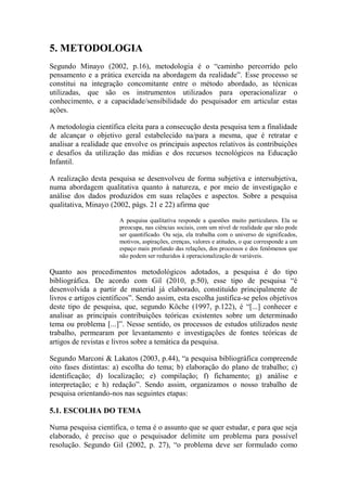5. METODOLOGIA
Segundo Minayo (2002, p.16), metodologia é o “caminho percorrido pelo
pensamento e a prática exercida na abordagem da realidade”. Esse processo se
constitui na integração concomitante entre o método abordado, as técnicas
utilizadas, que são os instrumentos utilizados para operacionalizar o
conhecimento, e a capacidade/sensibilidade do pesquisador em articular estas
ações.
A metodologia científica eleita para a consecução desta pesquisa tem a finalidade
de alcançar o objetivo geral estabelecido na/para a mesma, que é retratar e
analisar a realidade que envolve os principais aspectos relativos às contribuições
e desafios da utilização das mídias e dos recursos tecnológicos na Educação
Infantil.
A realização desta pesquisa se desenvolveu de forma subjetiva e intersubjetiva,
numa abordagem qualitativa quanto à natureza, e por meio de investigação e
análise dos dados produzidos em suas relações e aspectos. Sobre a pesquisa
qualitativa, Minayo (2002, págs. 21 e 22) afirma que
A pesquisa qualitativa responde a questões muito particulares. Ela se
preocupa, nas ciências sociais, com um nível de realidade que não pode
ser quantificado. Ou seja, ela trabalha com o universo de significados,
motivos, aspirações, crenças, valores e atitudes, o que corresponde a um
espaço mais profundo das relações, dos processos e dos fenômenos que
não podem ser reduzidos à operacionalização de variáveis.
Quanto aos procedimentos metodológicos adotados, a pesquisa é do tipo
bibliográfica. De acordo com Gil (2010, p.50), esse tipo de pesquisa “é
desenvolvida a partir de material já elaborado, constituído principalmente de
livros e artigos científicos”. Sendo assim, esta escolha justifica-se pelos objetivos
deste tipo de pesquisa, que, segundo Köche (1997, p.122), é “[...] conhecer e
analisar as principais contribuições teóricas existentes sobre um determinado
tema ou problema [...]”. Nesse sentido, os processos de estudos utilizados neste
trabalho, permearam por levantamento e investigações de fontes teóricas de
artigos de revistas e livros sobre a temática da pesquisa.
Segundo Marconi & Lakatos (2003, p.44), “a pesquisa bibliográfica compreende
oito fases distintas: a) escolha do tema; b) elaboração do plano de trabalho; c)
identificação; d) localização; e) compilação; f) fichamento; g) análise e
interpretação; e h) redação”. Sendo assim, organizamos o nosso trabalho de
pesquisa orientando-nos nas seguintes etapas:
5.1. ESCOLHA DO TEMA
Numa pesquisa científica, o tema é o assunto que se quer estudar, e para que seja
elaborado, é preciso que o pesquisador delimite um problema para possível
resolução. Segundo Gil (2002, p. 27), “o problema deve ser formulado como
 