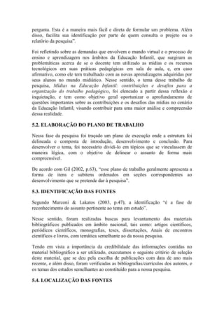 pergunta. Esta é a maneira mais fácil e direta de formular um problema. Além
disso, facilita sua identificação por parte de quem consulta o projeto ou o
relatório da pesquisa”.
Foi refletindo sobre as demandas que envolvem o mundo virtual e o processo de
ensino e aprendizagem nos âmbitos da Educação Infantil, que surgiram as
problemáticas acerca de se o docente tem utilizado as mídias e os recursos
tecnológicos em suas práticas pedagógicas em sala de aula, e, em caso
afirmativo, como ele tem trabalhado com as novas aprendizagens adquiridas por
seus alunos no mundo midiático. Nesse sentido, o tema desse trabalho de
pesquisa, Mídias na Educação Infantil: contribuições e desafios para a
organização do trabalho pedagógico, foi elencado a partir dessa reflexão e
inquietação, e tem como objetivo geral oportunizar o aprofundamento de
questões importantes sobre as contribuições e os desafios das mídias no cenário
da Educação Infantil, visando contribuir para uma maior análise e compreensão
dessa realidade.
5.2. ELABORAÇÃO DO PLANO DE TRABALHO
Nessa fase da pesquisa foi traçado um plano de execução onde a estrutura foi
delineada e composta de introdução, desenvolvimento e conclusão. Para
desenvolver o tema, foi necessário dividi-lo em tópicos que se vinculassem de
maneira lógica, com o objetivo de delinear o assunto de forma mais
compreensível.
De acordo com Gil (2002, p.63), “esse plano de trabalho geralmente apresenta a
forma de itens e subitens ordenados em seções correspondentes ao
desenvolvimento que se pretende dar à pesquisa”.
5.3. IDENTIFICAÇÃO DAS FONTES
Segundo Marconi & Lakatos (2003, p.47), a identificação “é a fase de
reconhecimento do assunto pertinente ao tema em estudo”.
Nesse sentido, foram realizadas buscas para levantamento dos materiais
bibliográficos publicados em âmbito nacional, tais como: artigos científicos,
periódicos científicos, monografias, teses, dissertações, Anais de encontros
científicos e livros, com temática semelhante ao da nossa pesquisa.
Tendo em vista a importância da credibilidade das informações contidas no
material bibliográfico a ser utilizado, executamos o seguinte critério de seleção
deste material, que se deu pela escolha de publicações com data de ano mais
recente, e além disso, foram verificadas as bibliografias/currículos dos autores, e
os temas dos estudos semelhantes ao constituído para a nossa pesquisa.
5.4. LOCALIZAÇÃO DAS FONTES
 