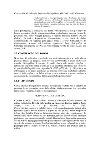 Com relação à localização das fontes bibliográficas, Gil (2002, p.68) afirma que
Tradicionalmente, o local privilegiado para a localização das fontes
bibliográficas tem sido a biblioteca. No entanto, em virtude da ampla
disseminação de materiais bibliográficos em formato eletrônico, assume
grande importância a pesquisa feita por meio de base de dados e
sistemas de buscas, [...].
Nesta perspectiva, a localização das fontes bibliográficas se deu por meio de
buscas seguindo a relação autores/temas/obras, realizadas em sistemas virtuais de
pesquisas, tais como: Google pesquisa, Scientific Eletronic Library OnLine
(Scielo), Escavador, Repositórios Universitários, e em bases de dados
disponibilizadas em websites para acesso online a acervos bibliográficos de
universidades. Ademais, foi localizada igualmente, fonte bibliográfica na
biblioteca convencional do Polo da Universidade Aberta do Brasil (UAB) em
Aracruz, ES.
5.5. COMPILAÇÃO DOS DADOS
Nessa fase foi realizada a compilação sistemática do material a ser utilizado na
produção textual da pesquisa. Esse processo compreendeu a leitura seletiva do
material bibliográfico levantado, de onde foram selecionadas citações e
referências relevantes sobre a temática a ser abordada, atendendo aos objetivos
da pesquisa bibliográfica que, segundo Gil (2002, p.77), são: “[...] identificar as
informações e os dados constantes do material impresso; estabelecer relações
entre as informações e os dados obtidos com o problema proposto; analisar a
consistência das informações e dados apresentados pelos autores”.
5.6. FICHAMENTO
Com o objetivo de organizar o material bibliográfico coletado para o trabalho de
pesquisa, foram transcritos para a ficha abaixo, dados resumidos dos conteúdos
relativos aos referenciais teóricos bibliográficos:
FICHAMENTO DE CONTEÚDO
COUTO JUNIOR, Dilton Ribeiro. Mídias e Educação infantil: desafios na
prática pedagógica. Revista Informática na Educação: teoria e prática, Porto
Alegre, v.16, n. 2, p. 131-146, jul. / dez. 2013.
Com o objetivo conhecer o trabalho que as professoras da educação infantil vêm
realizando com as mídias massivas e digitais na sala de aula. Numa perspectiva
teórica dos Estudos Culturais latino-americanos, além das contribuições de
autores como André Lemos e Lúcia Santaella, realizou estudo de caso com sete
professores que atuam na educação infantil. Os resultados da pesquisa apontaram
que as práticas pedagógicas mediadas pelos artefatos tecnológicos atraem mais a
atenção das crianças, e um cos desafios levantados a serem enfrentados é a maior
promoção entre a cultura escolar e as práticas culturais das crianças com as
mídias.
 