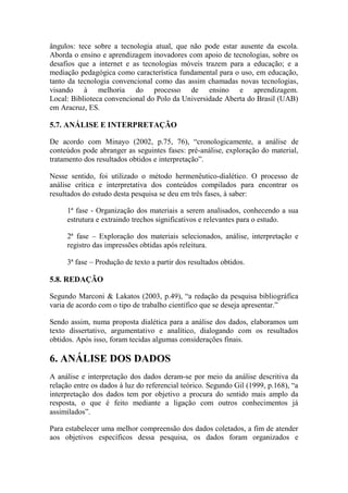ângulos: tece sobre a tecnologia atual, que não pode estar ausente da escola.
Aborda o ensino e aprendizagem inovadores com apoio de tecnologias, sobre os
desafios que a internet e as tecnologias móveis trazem para a educação; e a
mediação pedagógica como característica fundamental para o uso, em educação,
tanto da tecnologia convencional como das assim chamadas novas tecnologias,
visando à melhoria do processo de ensino e aprendizagem.
Local: Biblioteca convencional do Polo da Universidade Aberta do Brasil (UAB)
em Aracruz, ES.
5.7. ANÁLISE E INTERPRETAÇÃO
De acordo com Minayo (2002, p.75, 76), “cronologicamente, a análise de
conteúdos pode abranger as seguintes fases: pré-análise, exploração do material,
tratamento dos resultados obtidos e interpretação”.
Nesse sentido, foi utilizado o método hermenêutico-dialético. O processo de
análise crítica e interpretativa dos conteúdos compilados para encontrar os
resultados do estudo desta pesquisa se deu em três fases, à saber:
1ª fase - Organização dos materiais a serem analisados, conhecendo a sua
estrutura e extraindo trechos significativos e relevantes para o estudo.
2ª fase – Exploração dos materiais selecionados, análise, interpretação e
registro das impressões obtidas após releitura.
3ª fase – Produção de texto a partir dos resultados obtidos.
5.8. REDAÇÃO
Segundo Marconi & Lakatos (2003, p.49), “a redação da pesquisa bibliográfica
varia de acordo com o tipo de trabalho científico que se deseja apresentar.”
Sendo assim, numa proposta dialética para a análise dos dados, elaboramos um
texto dissertativo, argumentativo e analítico, dialogando com os resultados
obtidos. Após isso, foram tecidas algumas considerações finais.
6. ANÁLISE DOS DADOS
A análise e interpretação dos dados deram-se por meio da análise descritiva da
relação entre os dados à luz do referencial teórico. Segundo Gil (1999, p.168), “a
interpretação dos dados tem por objetivo a procura do sentido mais amplo da
resposta, o que é feito mediante a ligação com outros conhecimentos já
assimilados”.
Para estabelecer uma melhor compreensão dos dados coletados, a fim de atender
aos objetivos específicos dessa pesquisa, os dados foram organizados e
 
