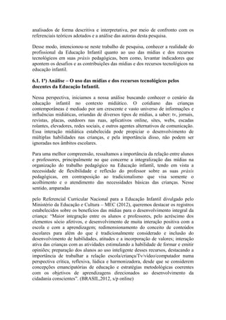 analisados de forma descritiva e interpretativa, por meio de confronto com os
referenciais teóricos adotados e a análise das autoras desta pesquisa.
Desse modo, intencionou-se neste trabalho de pesquisa, conhecer a realidade do
profissional da Educação Infantil quanto ao uso das mídias e dos recursos
tecnológicos em suas práxis pedagógicas, bem como, levantar indicadores que
apontem os desafios e as contribuições das mídias e dos recursos tecnológicos na
educação infantil.
6.1. 1ª) Análise – O uso das mídias e dos recursos tecnológicos pelos
docentes da Educação Infantil.
Nessa perspectiva, iniciamos a nossa análise buscando conhecer o cenário da
educação infantil no contexto midiático. O cotidiano das crianças
contemporâneas é mediado por um crescente e vasto universo de informações e
influências midiáticas, oriundas de diversos tipos de mídias, a saber: tv, jornais,
revistas, placas, outdoors nas ruas, aplicativos online, sites, webs, escadas
rolantes, elevadores, redes sociais, e outros agentes alternativos de comunicação.
Essa interação midiática estabelecida pode propiciar o desenvolvimento de
múltiplas habilidades nas crianças, e pela importância disso, não podem ser
ignoradas nos âmbitos escolares.
Para uma melhor compreensão, ressaltamos a importância da relação entre alunos
e professores, principalmente no que concerne a integralização das mídias na
organização do trabalho pedagógico na Educação infantil, tendo em vista a
necessidade de flexibilidade e reflexão do professor sobre as suas práxis
pedagógicas, em contraposição ao tradicionalismo que visa somente o
acolhimento e o atendimento das necessidades básicas das crianças. Nesse
sentido, amparadas
pelo Referencial Curricular Nacional para a Educação Infantil divulgado pelo
Ministério da Educação e Cultura – MEC (2012), queremos destacar os registros
estabelecidos sobre os benefícios das mídias para o desenvolvimento integral da
criança: “Maior integração entre os alunos e professores, pelo acréscimo dos
elementos sócio afetivos, e desenvolvimento de muita interação positiva com a
escola e com a aprendizagem; redimensionamento do conceito de conteúdos
escolares para além do que é tradicionalmente considerado e inclusão do
desenvolvimento de habilidades, atitudes e a incorporação de valores; interação
ativa das crianças com as atividades estimulando a habilidade de formar e emitir
opiniões; preparação dos alunos ao uso inteligente desses recursos, destacando a
importância de trabalhar a relação escola/criança/Tv/vídeo/computador numa
perspectiva crítica, reflexiva, lúdica e harmonizadora, desde que se considerem
concepções emancipatórias de educação e estratégias metodológicas coerentes
com os objetivos de aprendizagens direcionados ao desenvolvimento da
cidadania conscientes”. (BRASIL,2012, s/p online)
 