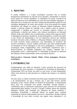 1. RESUMO
O mundo midiático e o avanço tecnológico crescentes têm se tornado
protagonistas permanentes na vida das novas gerações, socializando as crianças
numa espécie de “escola simultânea” às instituições de ensino, levando-as ao
desenvolvimento de novas habilidades por meio das suas múltiplas linguagens. A
Educação tem se tornado alvo dos mais variados questionamentos quanto às suas
estratégias pedagógicas de ensino para atender a essa nova geração de crianças
cibernéticas que chegam às escolas de Educação Infantil atualmente. Nesse
sentido, o presente estudo foi realizado com o objetivo geral de analisar e
compreender a realidade que envolve os principais aspectos relativos às
contribuições e desafios das mídias e dos recursos tecnológicos na Educação
Infantil, tendo como público alvo os profissionais e alunos dessa etapa de ensino.
A abordagem de pesquisa é qualitativa, do tipo bibliográfica. A análise dos dados
se deu através da interpretação à luz de referenciais teóricos que abordam
temáticas relevantes sobre as Mídias e a Educação Infantil e apontou que apesar
de ainda existirem muitos professores com dificuldades de manuseio dos
recursos tecnológicos, existem, também, professores que estão compromissados
em incorporar as novas linguagens às suas práxis pedagógicas. A interação e a
socialização foram compreendidas como contribuições responsáveis para o
desenvolvimento de múltiplas linguagens nas crianças; enquanto que a
desigualdade social, o tradicionalismo e a dificuldade do docente no manuseio
das máquinas foram compreendidos como os principais desafios.
Palavras-chave: Educação infantil. Mídias. Práxis pedagógica. Recursos
tecnológicos.
2. INTRODUÇÃO
Compreendemos que mídia na educação é parte essencial dos processos de
socialização das novas gerações, e a integração da Tecnologia da Informação e
Comunicação (TIC) na escola, em todos os seus níveis, se torna fundamental,
afinal, essas técnicas já estão presentes no cotidiano das crianças e no ambiente
escolar.
Nos dias atuais, as mídias constituem uma fonte quase inesgotável de informação
e de entretenimento, em que a internet, que é uma rede técnica, permite
interações sociais virtuais inéditas na história da humanidade. A disseminação
dessa rede vem avançando com grande velocidade, tecendo desafios e
contribuições para as instituições responsáveis pelos processos de socialização,
representadas pelas famílias, a escola e o Estado. Contudo, apesar das contínuas
mudanças sofridas pela sociedade por influência do avanço midiático e
tecnológico desenfreado, a Educação formal, em grande parte, continua
organizada de maneira tradicionalista, previsível e burocrática, ficando explícita
a necessidade de seus atores reverem seus papéis como educadores e de
 
