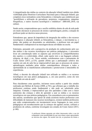 A integralização das mídias no contexto da educação infantil também tem obtido
visibilidade pelas Diretrizes Curriculares Nacionais para a Educação Infantil, que
compõem eixos norteadores como brincadeiras e interações que estabelecem que
“possibilitem a utilização de gravadores, projetores, computadores, máquinas
fotográficas, e outros recursos tecnológicos e midiáticos”. (BRASIL,2010, s/p
online).
Sendo assim, compreendemos que o auxílio midiático dentro da sala de aula pode
em muito alavancar os processos de ensino e aprendizagem, porém, a atuação do
professor pode ser decisiva nesse processo.
Entendemos que, apesar da importância da integração das mídias e dos recursos
tecnológicos à educação infantil, as brincadeiras, o dançar, o movimentar-se, o
pintar, não podem ser descartados ou substituídos, o professor tem um papel
fundamental e indispensável na mesclagem dessas atividades na escola.
Entretanto, pensando sob a perspectiva da produção de conhecimento pelo uso
das mídias e dos recursos tecnológicos nas práticas pedagógicas, é necessário
levar em consideração todos os aspectos que envolvem os compartilhamentos
dos sujeitos e a coletividade, afinal, cada sujeito tem a sua bagagem cultural,
religiosa, de ideal, e etc. Nesse sentido, corroboramos com o pensamento de
Couto Junior (2013, p.135), quando afirma que a participação coletiva dos
sujeitos em sala de aula faz-se imprescindível para que os processos de ensino-
aprendizagem mediados pelas mídias contemporâneas ofereçam a todos a
oportunidade de se manifestarem culturalmente e promoverem o intercâmbio de
experiências.
Afinal, o docente da educação infantil tem utilizado as mídias e os recursos
tecnológicos em suas práxis pedagógicas, e, em caso positivo, como ele tem
trabalhado em sala de aula?
Para elucidarmos estas questões, iniciamos nossa análise a partir dos estudos
realizados por Belloni & Gomes (2008, p.741), que afirmam que o trabalho dos
professores continua sendo fundamental e não pode ser substituído pelas
máquinas. Contudo, é imprescindível que eles aprendam a lidar com a maior
autonomia das crianças e além de aprender a usar as mídias e os recursos
tecnológicos em suas práticas pedagógicas. Em consonância com os pensamentos
das autoras, acreditamos que apesar de ainda existirem muitos professores com
dificuldades de manuseio dos recursos tecnológicos, existem também professores
que estão compromissados em incorporarem novas linguagens às suas práxis
pedagógicas em reconhecimento que as crianças são agentes sociais, culturais e
produtores de cultura, conforme investigado nos estudos de Couto Junior (2013,
p.140):
A professora Juliana apresenta um relato interessante sobre o uso do
computador como possibilidade de que seus alunos sejam apresentados
ao universo dos signos. De acordo com ela, os processos de leitura e
 