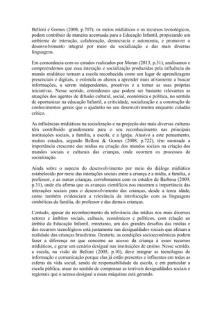 Belloni e Gomes (2008, p.707), os meios midiáticos e os recursos tecnológicos,
podem contribuir de maneira acentuada para a Educação Infantil, propiciando um
ambiente de interação, colaboração, democracia e autonomia, e promover o
desenvolvimento integral por meio da socialização e das mais diversas
linguagens.
Em consonância com os estudos realizados por Moran (2013, p.31), analisamos e
compreendemos que essa interação e socialização produzidas pela influência do
mundo midiático tornam a escola reconhecida como um lugar de aprendizagens
presenciais e digitais, e estimula os alunos a aprender mais ativamente a buscar
informações, a serem independentes, proativos e a tomar as suas próprias
iniciativas. Nesse sentido, entendemos que podem ser bastante relevantes as
atuações dos agentes de difusão cultural, social, econômica e política, no sentido
de oportunizar na educação Infantil, a criticidade, socialização e a construção de
conhecimentos gerais que o ajudarão no seu desenvolvimento enquanto cidadão
crítico.
As influências midiáticas na socialização e na projeção das mais diversas culturas
têm contribuído grandemente para o seu reconhecimento nas principais
instituições sociais, a família, a escola, e a Igreja. Alusivo a este pensamento,
muitos estudos, segundo Belloni & Gomes (2008, p.722), têm mostrado a
importância crescente das mídias na criação dos mundos sociais na criação dos
mundos sociais e culturais das crianças, onde ocorrem os processos de
socialização.
Ainda sobre o aspecto do desenvolvimento por meio do diálogo midiático
estabelecido por meio das interações sociais entre a criança e a mídia, a família, o
professor, e as outras crianças, corroboramos com os estudos de Barbosa (2009,
p.31), onde ela afirma que os avanços científicos nos mostram a importância das
interações sociais para o desenvolvimento das crianças, desde a tenra idade,
como também evidenciam a relevância da interlocução com as linguagens
simbólicas da família, do professor e das demais crianças.
Contudo, apesar do reconhecimento da relevância das mídias nos mais diversos
setores e âmbitos sociais, cultuais, econômicos e políticos, com relação ao
âmbito da Educação Infantil, entretanto, um dos grandes desafios das mídias e
dos recursos tecnológicos está justamente nas desigualdades sociais que afetam a
realidade das crianças brasileiras. Destarte, as condições socioeconômicas podem
fazer a diferença no que concerne ao acesso da criança à esses recursos
midiáticos, e gerar um cenário desigual nas instituições de ensino. Nesse sentido,
a escola, na visão de Belloni (2005, p.10), deve integrar as tecnologias de
informação e comunicação porque elas já estão presentes e influentes em todas as
esferas da vida social, sendo de responsabilidade da escola, e em particular a
escola pública, atuar no sentido de compensar as terríveis desigualdades sociais e
regionais que o acesso desigual a essas máquinas está gerando.
 