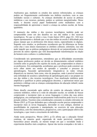 Analisamos que, mediante os estudos dos autores referenciados, as crianças
podem ser frequentemente confrontadas nos âmbitos escolares, com as suas
realidades sociais e culturais. As crianças destituídas de acesso às práticas
midiáticas e aos recursos, portanto, podem se sentirem marginalizadas. Desse
modo, o docente exerce papel fundamental como mediadores com a
responsabilidade de aproximar e inserir a criança na cultura escolar, de forma
igualitária.
O manuseio das mídias e dos recursos tecnológicos também pode ser
compreendido como um dos desafios no uso das mídias e dos recursos
tecnológicos. No que se refere a isso, Couto Junior (2013, págs.141, 142) tece
alguns apontamentos e defende que o uso das mídias na escola é dificultado pelo
pouco manejo que os professores têm desses meios, especialmente os digitais.
Segundo seus estudos, as professoras reconhecem que há diferenças na forma
como elas e seus alunos manuseiam os artefatos culturais; entretanto, isso não
pode impedir que as práticas pedagógicas deixem de ser potencializadas e tirem
proveito de outros suportes que vêm desempenhando transformações na elação
do homem com a cultura e o conhecimento.
Considerando tais apontamentos, entendemos que as dificuldades encontradas
por alguns professores podem ser devido ao distanciamento cultural midiático
existente entre as gerações dos sujeitos da escola, que compreendem os alunos e
os professores. Em contrapartida, acreditamos que o professor pode construir um
novo olhar atento aos modos de aprender e conceber o processo de
aprendizagem, buscando aprimoramento integrando-se às redes virtuais
disponíveis na internet, bem como, sites de pesquisas, onde é possível encontrar
uma infinidade de assuntos e plataformas de aprendizagens para o seu preparo no
uso das mídias e dos recursos tecnológicos. Essa atualização midiática pode
amplificar e qualificar as práxis pedagógicas docentes, e oportunizar meios que
permitem o diálogo com as crianças contemporâneas da educação infantil, numa
mesma linguagem.
Outro desafio encontrado após análise do cenário da educação infantil no
contexto midiático, refere-se à visão do educador escolar, no sentido de buscar
compreender e incorporar mais as novas linguagens à rotina das suas práxis
pedagógicas, em contraposição ao pensamento tradicionalista pode leva-lo a uma
posição estática. Tecemos estas considerações consoante os estudos relevantes de
Moran (2013, p.53) que defendem que a educação escolar precisa compreender e
incorporar mais as novas linguagens, desvendar os seus códigos, dominar as
possibilidades de expressão e manipulação, no exercício de uma educação
democrática, com fins democráticos, progressivos, com a participação efetiva das
tecnologias, e que visem o crescimento do indivíduo.
Ainda nesta perspectiva, Moran (2013, p.12) afirma que a educação formal
continua, de maneira geral, organizada de modo previsível, repetitivo,
burocrático pouco atraente, ao mesmo tempo em que a sociedade muda e
experimenta desafios mais complexos. Apesar das teorias avançadas e de todo o
 