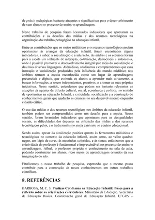 de práxis pedagógicas bastante atraentes e significativas para o desenvolvimento
de seus alunos no processo de ensino e aprendizagem.
Neste trabalho de pesquisa foram levantados indicadores que apontaram as
contribuições e os desafios das mídias e dos recursos tecnológicos na
organização do trabalho pedagógico na educação infantil.
Entre as contribuições que os meios midiáticos e os recursos tecnológicos podem
oportunizar às crianças da educação infantil, foram encontrados alguns
indicadores, a saber: a socialização e a interação. As mídias e os recursos levam
para a escola um ambiente de interação, colaboração, democracia e autonomia,
onde é possível promover o desenvolvimento integral por meio da socialização e
das mais diversas linguagens. Além disso, analisamos e compreendemos que essa
interação e socialização produzidas pela influência do mundo midiático nos
âmbitos tornam a escola reconhecida como um lugar de aprendizagens
presenciais e digitais, que estimula os alunos a aprender mais ativamente, a
buscar informações, a serem independentes, proativos, e a tomar as suas próprias
iniciativas. Nesse sentido, entendemos que podem ser bastante relevantes as
atuações da agentes de difusão cultural, social, econômica e política, no sentido
de oportunizar na educação Infantil, a criticidade, socialização e a construção de
conhecimentos gerais que ajudarão as crianças no seu desenvolvimento enquanto
cidadão crítico.
O uso das mídias e dos recursos tecnológicos nos âmbitos da educação infantil,
também podem ser compreendidos como um desafio para a escola. Nesse
sentido, foram levantados indicadores que apontaram para as desigualdades
sociais, as dificuldades dos docentes na utilização das mídias e dos recursos
tecnológicos pelos, e o tradicionalismo ainda existente no cenário educacional.
Sendo assim, apesar da sinalização positiva quanto às ferramentas midiáticas e
tecnológicas no contexto da educação infantil, assim como, ao velho quadro-
negro, aos lápis de cores, às massinhas coloridas, e às tintas; enfatizamos que a
criatividade do professor é fundamental e imprescindível no processo de ensino e
aprendizagem. Afinal, o professor propicia o conhecimento na sala de aula,
podendo oportunizar aos alunos, ricos meios de aprendizagens oriundos da sua
imaginação ou não.
Finalizamos o nosso trabalho de pesquisa, esperando que o mesmo possa
contribuir para a construção de novos conhecimentos em outros trabalhos
científicos.
8. REFERÊNCIAS
BARBOSA, M. C. S. Práticas Cotidianas na Educação Infantil: Bases para a
reflexão sobre as orientações curriculares. Ministério da Educação. Secretaria
de Educação Básica. Coordenação geral de Educação Infantil. UFGRS –
 