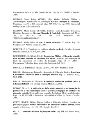 Universidade Federal do Rio Grande do Sul. Pág. 31, 48. UFGRS - Brasília.
2009.
BELLONI, Maria Luiza; GOMES, Nilza Godoy. Infância, Mídias e
Aprendizagem: Autodidaxia e Colaboração. Revista Educação & Sociedade,
Campinas, vol. 29, n. 104-Especial, págs. 717, 741, 746, out. 2008. Disponível
em http://www.cedes.unicamp.br
BELLONI, Maria Luiza; BÉVORT, Evelyne. Mídia-Educação: Conceitos,
História e Perspectivas. Revista Educação & Sociedade, Campinas, vol. 30, n.
109, p. 1081-1102, set. / dez. 2009. Disponível em:
<http://www.cedes.unicamp.br>.
BELLONI, Maria Luiza. O que é mídia educação. 2ª edição. Pag. 10.
Campinas. SP: Autores associados, 2005.
BOELTER, E. L. Tecnologia no cotidiano. Gestão em Rede. Curitiba: Reproset
Indústria Gráfica, n.74, p.19, nov. 2006.
BOURSCHEID, R., NOAL, E.A.C. Tecnologias, Mídias e Educação Infantil:
uma reflexão baseada no cotidiano dos alunos. Trabalho para obtenção do
título de Especialista em Mídias da Educação. Págs. 12, 15. UFSM –
Universidade Federal de Santa Maria. Rio Grande do Sul. 2011.
BRASIL, Lei de Diretrizes e Bases. Lei nº 12.796, de 04 de abril de 2013.
BRASIL. Ministério da Educação. Secretaria de Educação Básica. Diretrizes
Curriculares Nacionais para a Educação Infantil. Pag. 27. Brasília: MEC,
SEB, 2010.
BRASIL. Ministério da Educação. Referencial curricular nacional para a
Educação Infantil. (s/p. online). Brasília: MEC, SEB, 1998.
BÜLOW, M. A. S. A utilização da informática educativa na formação de
professores e suas implicações para a prática pedagógica no contexto da
educação infantil. Dissertação para obtenção do título de Mestre em Educação.
Págs. 5 e 13. PUC-PR – Pontifícia Universidade Católica do Paraná. Curitiba.
2006.
COUTO JUNIOR, Dilton Ribeiro. Mídias e Educação infantil: desafios na
prática pedagógica. Revista Informática na Educação: teoria e prática, Porto
Alegre, v.16, n. 2, p. 135, 138, 140-142, jul. / dez. 2013.
GIL, A.C. Métodos e técnicas de pesquisa social. Pág. 168. São Paulo: Atlas,
1999.
 