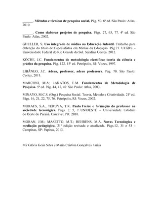______. Métodos e técnicas de pesquisa social. Pág. 50. 6ª ed. São Paulo: Atlas,
2010.
______. Como elaborar projetos de pesquisa. Págs. 27, 63, 77. 4ª ed. São
Paulo: Atlas, 2002.
GHELLER, S. Uso integrado de mídias na Educação Infantil. Trabalho para
obtenção do título de Especialistas em Mídias da Educação. Pág.23. UFGRS –
Universidade Federal do Rio Grande do Sul. Serafina Correa. 2012.
KÖCHE, J.C. Fundamentos de metodologia científica: teoria da ciência e
prática da pesquisa. Pág. 122. 15ª ed. Petrópolis, RJ: Vozes, 1997.
LIBÂNEO, J.C. Adeus, professor, adeus professora. Pág. 70. São Paulo:
Cortez, 2011.
MARCONI, M.A; LAKATOS, E.M. Fundamentos de Metodologia de
Pesquisa. 5ª ed. Pág. 44, 47, 49. São Paulo: Atlas, 2003.
MINAYO, M.C.S. (Org.) Pesquisa Social. Teoria, Método e Criatividade. 21ª ed.
Págs. 16, 21, 22, 75, 76. Petrópolis, RJ: Vozes, 2002.
MORAES, S.A., TERUYA, T.K. Paulo Freire e formação do professor na
sociedade tecnológica. Págs. 2, 5, 7. UNIOESTE – Universidade Estadual
do Oeste do Paraná. Cascavel, PR. 2010.
MORAN, J.M.; MASETTO, M.T.; BEHRENS, M.A. Novas Tecnologias e
mediação pedagógica. 21ª edição revisada e atualizada. Págs.12, 31 e 53 –
Campinas, SP: Papirus, 2013.
Por Glória Gean Silva e Maria Cristina Gonçalves Farias
 