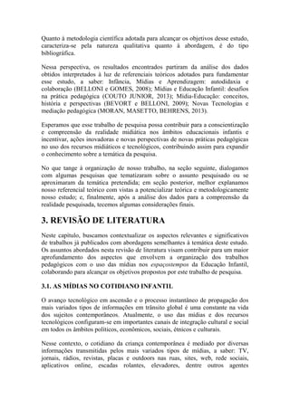 Quanto à metodologia científica adotada para alcançar os objetivos desse estudo,
caracteriza-se pela natureza qualitativa quanto à abordagem, é do tipo
bibliográfica.
Nessa perspectiva, os resultados encontrados partiram da análise dos dados
obtidos interpretados à luz de referenciais teóricos adotados para fundamentar
esse estudo, a saber: Infância, Mídias e Aprendizagem: autodidaxia e
colaboração (BELLONI e GOMES, 2008); Mídias e Educação Infantil: desafios
na prática pedagógica (COUTO JUNIOR, 2013); Mídia-Educação: conceitos,
história e perspectivas (BEVORT e BELLONI, 2009); Novas Tecnologias e
mediação pedagógica (MORAN, MASETTO, BEHRENS, 2013).
Esperamos que esse trabalho de pesquisa possa contribuir para a conscientização
e compreensão da realidade midiática nos âmbitos educacionais infantis e
incentivar, ações inovadoras e novas perspectivas de novas práticas pedagógicas
no uso dos recursos midiáticos e tecnológicos, contribuindo assim para expandir
o conhecimento sobre a temática da pesquisa.
No que tange à organização de nosso trabalho, na seção seguinte, dialogamos
com algumas pesquisas que tematizaram sobre o assunto pesquisado ou se
aproximaram da temática pretendida; em seção posterior, melhor explanamos
nosso referencial teórico com vistas a potencializar teórica e metodologicamente
nosso estudo; e, finalmente, após a análise dos dados para a compreensão da
realidade pesquisada, tecemos algumas considerações finais.
3. REVISÃO DE LITERATURA
Neste capítulo, buscamos contextualizar os aspectos relevantes e significativos
de trabalhos já publicados com abordagens semelhantes à temática deste estudo.
Os assuntos abordados nesta revisão de literatura visam contribuir para um maior
aprofundamento dos aspectos que envolvem a organização dos trabalhos
pedagógicos com o uso das mídias nos espaçostempos da Educação Infantil,
colaborando para alcançar os objetivos propostos por este trabalho de pesquisa.
3.1. AS MÍDIAS NO COTIDIANO INFANTIL
O avanço tecnológico em ascensão e o processo instantâneo de propagação dos
mais variados tipos de informações em trânsito global é uma constante na vida
dos sujeitos contemporâneos. Atualmente, o uso das mídias e dos recursos
tecnológicos configuram-se em importantes canais de integração cultural e social
em todos os âmbitos políticos, econômicos, sociais, étnicos e culturais.
Nesse contexto, o cotidiano da criança contemporânea é mediado por diversas
informações transmitidas pelos mais variados tipos de mídias, a saber: TV,
jornais, rádios, revistas, placas e outdoors nas ruas, sites, web, rede sociais,
aplicativos online, escadas rolantes, elevadores, dentre outros agentes
 