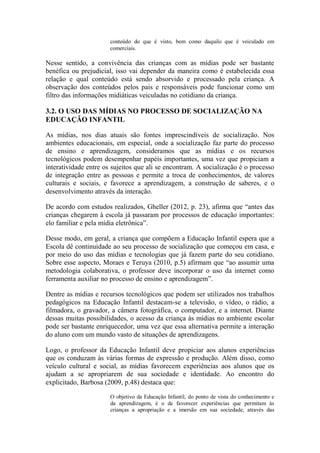 conteúdo do que é visto, bem como daquilo que é veiculado em
comerciais.
Nesse sentido, a convivência das crianças com as mídias pode ser bastante
benéfica ou prejudicial, isso vai depender da maneira como é estabelecida essa
relação e qual conteúdo está sendo absorvido e processado pela criança. A
observação dos conteúdos pelos pais e responsáveis pode funcionar como um
filtro das informações midiáticas veiculadas no cotidiano da criança.
3.2. O USO DAS MÍDIAS NO PROCESSO DE SOCIALIZAÇÃO NA
EDUCAÇÃO INFANTIL
As mídias, nos dias atuais são fontes imprescindíveis de socialização. Nos
ambientes educacionais, em especial, onde a socialização faz parte do processo
de ensino e aprendizagem, consideramos que as mídias e os recursos
tecnológicos podem desempenhar papéis importantes, uma vez que propiciam a
interatividade entre os sujeitos que ali se encontram. A socialização é o processo
de integração entre as pessoas e permite a troca de conhecimentos, de valores
culturais e sociais, e favorece a aprendizagem, a construção de saberes, e o
desenvolvimento através da interação.
De acordo com estudos realizados, Gheller (2012, p. 23), afirma que “antes das
crianças chegarem à escola já passaram por processos de educação importantes:
elo familiar e pela mídia eletrônica”.
Desse modo, em geral, a criança que compõem a Educação Infantil espera que a
Escola dê continuidade ao seu processo de socialização que começou em casa, e
por meio do uso das mídias e tecnologias que já fazem parte do seu cotidiano.
Sobre esse aspecto, Moraes e Teruya (2010, p.5) afirmam que “ao assumir uma
metodologia colaborativa, o professor deve incorporar o uso da internet como
ferramenta auxiliar no processo de ensino e aprendizagem”.
Dentre as mídias e recursos tecnológicos que podem ser utilizados nos trabalhos
pedagógicos na Educação Infantil destacam-se a televisão, o vídeo, o rádio, a
filmadora, o gravador, a câmera fotográfica, o computador, e a internet. Diante
dessas muitas possibilidades, o acesso da criança às mídias no ambiente escolar
pode ser bastante enriquecedor, uma vez que essa alternativa permite a interação
do aluno com um mundo vasto de situações de aprendizagens.
Logo, o professor da Educação Infantil deve propiciar aos alunos experiências
que os conduzam às várias formas de expressão e produção. Além disso, como
veículo cultural e social, as mídias favorecem experiências aos alunos que os
ajudam a se apropriarem de sua sociedade e identidade. Ao encontro do
explicitado, Barbosa (2009, p.48) destaca que:
O objetivo da Educação Infantil, do ponto de vista do conhecimento e
da aprendizagem, é o de favorecer experiências que permitam às
crianças a apropriação e a imersão em sua sociedade, através das
 