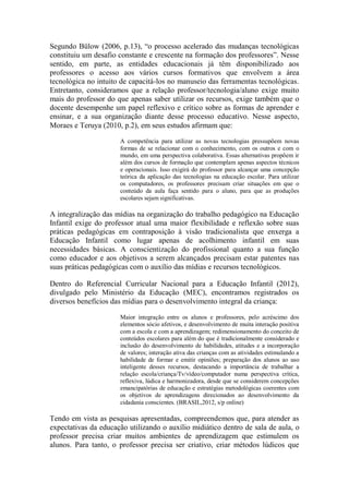 Segundo Bülow (2006, p.13), “o processo acelerado das mudanças tecnológicas
constituiu um desafio constante e crescente na formação dos professores”. Nesse
sentido, em parte, as entidades educacionais já têm disponibilizado aos
professores o acesso aos vários cursos formativos que envolvem a área
tecnológica no intuito de capacitá-los no manuseio das ferramentas tecnológicas.
Entretanto, consideramos que a relação professor/tecnologia/aluno exige muito
mais do professor do que apenas saber utilizar os recursos, exige também que o
docente desempenhe um papel reflexivo e crítico sobre as formas de aprender e
ensinar, e a sua organização diante desse processo educativo. Nesse aspecto,
Moraes e Teruya (2010, p.2), em seus estudos afirmam que:
A competência para utilizar as novas tecnologias pressupõem novas
formas de se relacionar com o conhecimento, com os outros e com o
mundo, em uma perspectiva colaborativa. Essas alternativas propõem ir
além dos cursos de formação que contemplam apenas aspectos técnicos
e operacionais. Isso exigirá do professor para alcançar uma concepção
teórica da aplicação das tecnologias na educação escolar. Para utilizar
os computadores, os professores precisam criar situações em que o
conteúdo da aula faça sentido para o aluno, para que as produções
escolares sejam significativas.
A integralização das mídias na organização do trabalho pedagógico na Educação
Infantil exige do professor atual uma maior flexibilidade e reflexão sobre suas
práticas pedagógicas em contraposição à visão tradicionalista que enxerga a
Educação Infantil como lugar apenas de acolhimento infantil em suas
necessidades básicas. A conscientização do profissional quanto a sua função
como educador e aos objetivos a serem alcançados precisam estar patentes nas
suas práticas pedagógicas com o auxílio das mídias e recursos tecnológicos.
Dentro do Referencial Curricular Nacional para a Educação Infantil (2012),
divulgado pelo Ministério da Educação (MEC), encontramos registrados os
diversos benefícios das mídias para o desenvolvimento integral da criança:
Maior integração entre os alunos e professores, pelo acréscimo dos
elementos sócio afetivos, e desenvolvimento de muita interação positiva
com a escola e com a aprendizagem; redimensionamento do conceito de
conteúdos escolares para além do que é tradicionalmente considerado e
inclusão do desenvolvimento de habilidades, atitudes e a incorporação
de valores; interação ativa das crianças com as atividades estimulando a
habilidade de formar e emitir opiniões; preparação dos alunos ao uso
inteligente desses recursos, destacando a importância de trabalhar a
relação escola/criança/Tv/vídeo/computador numa perspectiva crítica,
reflexiva, lúdica e harmonizadora, desde que se considerem concepções
emancipatórias de educação e estratégias metodológicas coerentes com
os objetivos de aprendizagens direcionados ao desenvolvimento da
cidadania conscientes. (BRASIL,2012, s/p online)
Tendo em vista as pesquisas apresentadas, compreendemos que, para atender as
expectativas da educação utilizando o auxílio midiático dentro de sala de aula, o
professor precisa criar muitos ambientes de aprendizagem que estimulem os
alunos. Para tanto, o professor precisa ser criativo, criar métodos lúdicos que
 