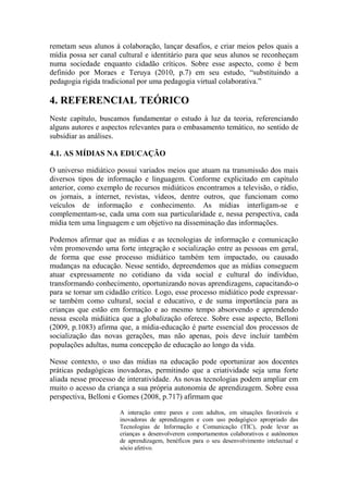remetam seus alunos à colaboração, lançar desafios, e criar meios pelos quais a
mídia possa ser canal cultural e identitário para que seus alunos se reconheçam
numa sociedade enquanto cidadão críticos. Sobre esse aspecto, como é bem
definido por Moraes e Teruya (2010, p.7) em seu estudo, “substituindo a
pedagogia rígida tradicional por uma pedagogia virtual colaborativa.”
4. REFERENCIAL TEÓRICO
Neste capítulo, buscamos fundamentar o estudo à luz da teoria, referenciando
alguns autores e aspectos relevantes para o embasamento temático, no sentido de
subsidiar as análises.
4.1. AS MÍDIAS NA EDUCAÇÃO
O universo midiático possui variados meios que atuam na transmissão dos mais
diversos tipos de informação e linguagem. Conforme explicitado em capítulo
anterior, como exemplo de recursos midiáticos encontramos a televisão, o rádio,
os jornais, a internet, revistas, vídeos, dentre outros, que funcionam como
veículos de informação e conhecimento. As mídias interligam-se e
complementam-se, cada uma com sua particularidade e, nessa perspectiva, cada
mídia tem uma linguagem e um objetivo na disseminação das informações.
Podemos afirmar que as mídias e as tecnologias de informação e comunicação
vêm promovendo uma forte integração e socialização entre as pessoas em geral,
de forma que esse processo midiático também tem impactado, ou causado
mudanças na educação. Nesse sentido, depreendemos que as mídias conseguem
atuar expressamente no cotidiano da vida social e cultural do indivíduo,
transformando conhecimento, oportunizando novas aprendizagens, capacitando-o
para se tornar um cidadão crítico. Logo, esse processo midiático pode expressar-
se também como cultural, social e educativo, e de suma importância para as
crianças que estão em formação e ao mesmo tempo absorvendo e aprendendo
nessa escola midiática que a globalização oferece. Sobre esse aspecto, Belloni
(2009, p.1083) afirma que, a mídia-educação é parte essencial dos processos de
socialização das novas gerações, mas não apenas, pois deve incluir também
populações adultas, numa concepção de educação ao longo da vida.
Nesse contexto, o uso das mídias na educação pode oportunizar aos docentes
práticas pedagógicas inovadoras, permitindo que a criatividade seja uma forte
aliada nesse processo de interatividade. As novas tecnologias podem ampliar em
muito o acesso da criança a sua própria autonomia de aprendizagem. Sobre essa
perspectiva, Belloni e Gomes (2008, p.717) afirmam que
A interação entre pares e com adultos, em situações favoráveis e
inovadoras de aprendizagem e com uso pedagógico apropriado das
Tecnologias de Informação e Comunicação (TIC), pode levar as
crianças a desenvolverem comportamentos colaborativos e autônomos
de aprendizagem, benéficos para o seu desenvolvimento intelectual e
sócio afetivo.
 