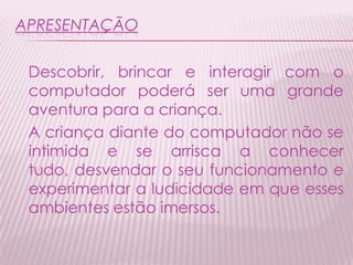 APRESENTAÇÃO
Descobrir, brincar e interagir com o
computador poderá ser uma grande
aventura para a criança.
A criança diante do computador não se
intimida e se arrisca a conhecer
tudo, desvendar o seu funcionamento e
experimentar a ludicidade em que esses
ambientes estão imersos.
 