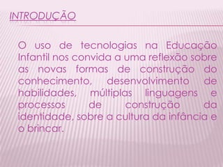 INTRODUÇÃO
O uso de tecnologias na Educação
Infantil nos convida a uma reflexão sobre
as novas formas de construção do
conhecimento, desenvolvimento de
habilidades, múltiplas linguagens e
processos de construção da
identidade, sobre a cultura da infância e
o brincar.
 