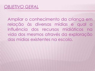 OBJETIVO GERAL
Ampliar o conhecimento da criança em
relação às diversas mídias e qual a
influência dos recursos midiáticos na
vida dos mesmos através da exploração
das mídias existentes na escola.
 