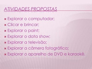 ATIVIDADES PROPOSTAS
 Explorar o computador;
 Clicar e brincar;
 Explorar o paint;
 Explorar o data show;
 Explorar a televisão;
 Explorar a câmera fotográfica;
 Explorar o aparelho de DVD e karaokê.
 