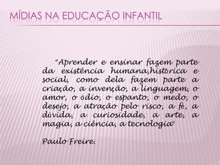 MÍDIAS NA EDUCAÇÃO INFANTIL
“Aprender e ensinar fazem parte
da existência humana,histórica e
social, como dela fazem parte a
criação, a invenção, a linguagem, o
amor, o ódio, o espanto, o medo, o
desejo, a atração pelo risco, a fé, a
dúvida, a curiosidade, a arte, a
magia, a ciência, a tecnologia”
Paulo Freire.
 