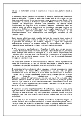 fato de ser ela também o meio de preencher as horas de lazer, de forma barata e
prática
A televisão já nasceu comercial. Inicialmente, as primeiras transmissões tratavam de
vender aparelhos de TV. Depois, a publicidade de toda sorte de produtos tomou conta
da programação que servia como pretexto para os próprios comerciais. Sempre foi a
publicidade o sustentáculo da televisão comercial. Muito orientado ao consumo, o
conteúdo da programação televisiva trata geralmente de veicular visões
estereotipadas da realidade, numa linguagem acessível. Geralmente pouco se
pondera sobre os efeitos psicológicos da publicidade ostensiva presente na
programação da televisão e também sobre as implicações cognitivas e afetivas da
superestimulação sensorial provocada pelas imagens. Assiste-se a ela
indiscriminadamente, mais acreditando-se nas mensagens veiculadas do que
duvidando delas.
Quem assiste à televisão, dada a rapidez da troca das imagens, pouco percebe o
trabalho de edição que há por trás da produção das mensagens veiculadas. Há, aqui,
o processo de re-criação da realidade, segundo a lógica das respectivas
interpretações. Entretanto, as imagens passam por fatos objetivos, aos quais não
caberia contestar. A simulação, portanto, toma ares de verdade absoluta.
A TV é comumente identificada como reforçadora do status quo, que, por sua vez,
veicula a ideologia da classe dominante. O receptor é considerado passivo, impotente
diante da força desta imposição ideológica. A TV, vista como o próprio espaço da
cultura de massa, obedece à racionalidade técnica. E essa cultura de massa não se
liga a um único estrato da estrutura social. Ela é fruto da sociedade industrial.
Impregnado-a como um todo.
Há necessidade portanto, de promover debates e reflexões sobre a importância dos
meios de comunicação na vida do cidadão. Isto porque a televisão deve ser
considerada como espaço democrático, a serviço de uma pauta cidadã.
É preciso estar criticamente atento a todo e qualquer conteúdo veiculado pelos meios
de comunicação de massa (MCM). Consideramos que aqui está um papel
fundamental da escola em relação a esses meios de comunicação: a de formar
cidadãos críticos, capazes de reelaborar o mundo de informações advindas dos MCM,
aqui figurando principalmente a televisão.
Televisão e escola têm aproximações, embora seus papéis na sociedade sejam
distintos. A televisão detém um grande potencial de comunicação, razão pela qual se
torna um lugar do saber. A escola não centraliza mais a transmissão do saber e da
cultura como fazia no passado, mas, por outro lado, cabe a ela a formação integral do
aluno, na infância e na adolescência.
A experiência televisiva faz parte do cotidiano de professores e alunos. A escola, como
lugar onde não só se deve reproduzir conhecimentos, mas também desenvolver a
competência para produzi-los, tem, com base nesta premissa, motivos mais que
suficientes para tratar essa experiência criticamente, enriquecendo seu próprio fazer
pedagógico.
A civilização atual vive mergulhada no ritmo alucinante do mundo das imagens. O
homem moderno, em constante contato com os meios de comunicação de massa,
percebe que ele não está sozinho, onde quer que ele se encontre, aonde quer que ele
vá, pois se envolve comumente em algum processo midiatizado de comunicação.
 