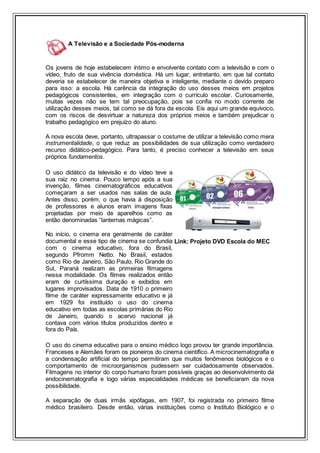 A Televisão e a Sociedade Pós-moderna
Os jovens de hoje estabelecem íntimo e envolvente contato com a televisão e com o
vídeo, fruto de sua vivência doméstica. Há um lugar, entretanto, em que tal contato
deveria se estabelecer de maneira objetiva e inteligente, mediante o devido preparo
para isso: a escola. Há carência da integração do uso desses meios em projetos
pedagógicos consistentes, em integração com o currículo escolar. Curiosamente,
muitas vezes não se tem tal preocupação, pois se confia no modo corrente de
utilização desses meios, tal como se dá fora da escola. Eis aqui um grande equívoco,
com os riscos de desvirtuar a natureza dos próprios meios e também prejudicar o
trabalho pedagógico em prejuízo do aluno.
A nova escola deve, portanto, ultrapassar o costume de utilizar a televisão como mera
instrumentalidade, o que reduz as possibilidades de sua utilização como verdadeiro
recurso didático-pedagógico. Para tanto, é preciso conhecer a televisão em seus
próprios fundamentos.
O uso didático da televisão e do vídeo teve a
sua raiz no cinema. Pouco tempo após a sua
invenção, filmes cinematográficos educativos
começaram a ser usados nas salas de aula.
Antes disso, porém, o que havia à disposição
de professores e alunos eram imagens fixas
projetadas por meio de aparelhos como as
então denominadas “lanternas mágicas”.
No início, o cinema era geralmente de caráter
documental e esse tipo de cinema se confundia
com o cinema educativo, fora do Brasil,
segundo Pfromm Netto. No Brasil, estados
como Rio de Janeiro, São Paulo, Rio Grande do
Sul, Paraná realizam as primeiras filmagens
nessa modalidade. Os filmes realizados então
eram de curtíssima duração e exibidos em
lugares improvisados. Data de 1910 o primeiro
filme de caráter expressamente educativo e já
em 1929 foi instituído o uso do cinema
educativo em todas as escolas primárias do Rio
de Janeiro, quando o acervo nacional já
contava com vários títulos produzidos dentro e
fora do País.
Link: Projeto DVD Escola do MEC
O uso do cinema educativo para o ensino médico logo provou ter grande importância.
Franceses e Alemães foram os pioneiros do cinema científico. A microcinematografia e
a condensação artificial do tempo permitiram que muitos fenômenos biológicos e o
comportamento de microorganismos pudessem ser cuidadosamente observados.
Filmagens no interior do corpo humano foram possíveis graças ao desenvolvimento da
endocinematografia e logo várias especialidades médicas se beneficiaram da nova
possibilidade.
A separação de duas irmãs xipófagas, em 1907, foi registrada no primeiro filme
médico brasileiro. Desde então, várias instituições como o Instituto Biológico e o
 