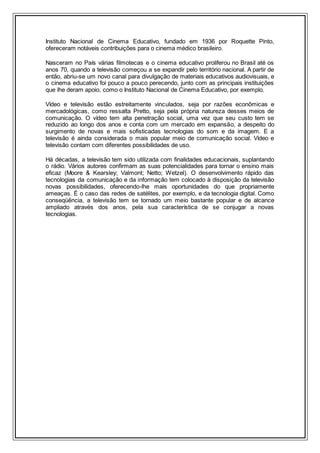 Instituto Nacional de Cinema Educativo, fundado em 1936 por Roquette Pinto,
ofereceram notáveis contribuições para o cinema médico brasileiro.
Nasceram no País várias filmotecas e o cinema educativo proliferou no Brasil até os
anos 70, quando a televisão começou a se expandir pelo território nacional. A partir de
então, abriu-se um novo canal para divulgação de materiais educativos audiovisuais, e
o cinema educativo foi pouco a pouco perecendo, junto com as principais instituições
que lhe deram apoio, como o Instituto Nacional de Cinema Educativo, por exemplo.
Vídeo e televisão estão estreitamente vinculados, seja por razões econômicas e
mercadológicas, como ressalta Pretto, seja pela própria natureza desses meios de
comunicação. O vídeo tem alta penetração social, uma vez que seu custo tem se
reduzido ao longo dos anos e conta com um mercado em expansão, a despeito do
surgimento de novas e mais sofisticadas tecnologias do som e da imagem. E a
televisão é ainda considerada o mais popular meio de comunicação social. Vídeo e
televisão contam com diferentes possibilidades de uso.
Há décadas, a televisão tem sido utilizada com finalidades educacionais, suplantando
o rádio. Vários autores confirmam as suas potencialidades para tornar o ensino mais
eficaz (Moore & Kearsley; Valmont; Netto; Wetzel). O desenvolvimento rápido das
tecnologias da comunicação e da informação tem colocado à disposição da televisão
novas possibilidades, oferecendo-lhe mais oportunidades do que propriamente
ameaças. É o caso das redes de satélites, por exemplo, e da tecnologia digital. Como
conseqüência, a televisão tem se tornado um meio bastante popular e de alcance
ampliado através dos anos, pela sua característica de se conjugar a novas
tecnologias.
 