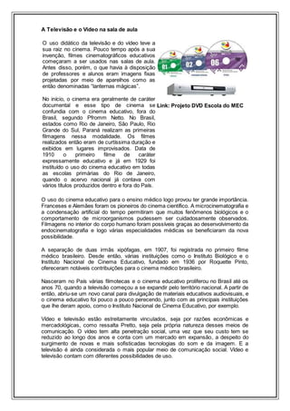 A Televisão e o Vídeo na sala de aula
O uso didático da televisão e do vídeo teve a
sua raiz no cinema. Pouco tempo após a sua
invenção, filmes cinematográficos educativos
começaram a ser usados nas salas de aula.
Antes disso, porém, o que havia à disposição
de professores e alunos eram imagens fixas
projetadas por meio de aparelhos como as
então denominadas “lanternas mágicas”.
No início, o cinema era geralmente de caráter
documental e esse tipo de cinema se
confundia com o cinema educativo, fora do
Brasil, segundo Pfromm Netto. No Brasil,
estados como Rio de Janeiro, São Paulo, Rio
Grande do Sul, Paraná realizam as primeiras
filmagens nessa modalidade. Os filmes
realizados então eram de curtíssima duração e
exibidos em lugares improvisados. Data de
1910 o primeiro filme de caráter
expressamente educativo e já em 1929 foi
instituído o uso do cinema educativo em todas
as escolas primárias do Rio de Janeiro,
quando o acervo nacional já contava com
vários títulos produzidos dentro e fora do País.
Link: Projeto DVD Escola do MEC
O uso do cinema educativo para o ensino médico logo provou ter grande importância.
Franceses e Alemães foram os pioneiros do cinema científico. A microcinematografia e
a condensação artificial do tempo permitiram que muitos fenômenos biológicos e o
comportamento de microorganismos pudessem ser cuidadosamente observados.
Filmagens no interior do corpo humano foram possíveis graças ao desenvolvimento da
endocinematografia e logo várias especialidades médicas se beneficiaram da nova
possibilidade.
A separação de duas irmãs xipófagas, em 1907, foi registrada no primeiro filme
médico brasileiro. Desde então, várias instituições como o Instituto Biológico e o
Instituto Nacional de Cinema Educativo, fundado em 1936 por Roquette Pinto,
ofereceram notáveis contribuições para o cinema médico brasileiro.
Nasceram no País várias filmotecas e o cinema educativo proliferou no Brasil até os
anos 70, quando a televisão começou a se expandir pelo território nacional. A partir de
então, abriu-se um novo canal para divulgação de materiais educativos audiovisuais, e
o cinema educativo foi pouco a pouco perecendo, junto com as principais instituições
que lhe deram apoio, como o Instituto Nacional de Cinema Educativo, por exemplo.
Vídeo e televisão estão estreitamente vinculados, seja por razões econômicas e
mercadológicas, como ressalta Pretto, seja pela própria natureza desses meios de
comunicação. O vídeo tem alta penetração social, uma vez que seu custo tem se
reduzido ao longo dos anos e conta com um mercado em expansão, a despeito do
surgimento de novas e mais sofisticadas tecnologias do som e da imagem. E a
televisão é ainda considerada o mais popular meio de comunicação social. Vídeo e
televisão contam com diferentes possibilidades de uso.
 