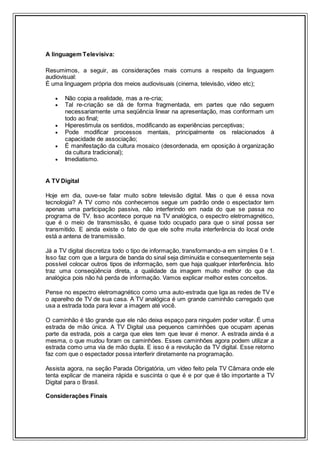 A linguagem Televisiva:
Resumimos, a seguir, as considerações mais comuns a respeito da linguagem
audiovisual:
É uma linguagem própria dos meios audiovisuais (cinema, televisão, vídeo etc);
 Não copia a realidade, mas a re-cria;
 Tal re-criação se dá de forma fragmentada, em partes que não seguem
necessariamente uma seqüência linear na apresentação, mas conformam um
todo ao final;
 Hiperestimula os sentidos, modificando as experiências perceptivas;
 Pode modificar processos mentais, principalmente os relacionados à
capacidade de associação;
 É manifestação da cultura mosaico (desordenada, em oposição à organização
da cultura tradicional);
 Imediatismo.
A TV Digital
Hoje em dia, ouve-se falar muito sobre televisão digital. Mas o que é essa nova
tecnologia? A TV como nós conhecemos segue um padrão onde o espectador tem
apenas uma participação passiva, não interferindo em nada do que se passa no
programa de TV. Isso acontece porque na TV analógica, o espectro eletromagnético,
que é o meio de transmissão, é quase todo ocupado para que o sinal possa ser
transmitido. E ainda existe o fato de que ele sofre muita interferência do local onde
está a antena de transmissão.
Já a TV digital discretiza todo o tipo de informação, transformando-a em simples 0 e 1.
Isso faz com que a largura de banda do sinal seja diminuída e consequentemente seja
possível colocar outros tipos de informação, sem que haja qualquer interferência. Isto
traz uma conseqüência direta, a qualidade da imagem muito melhor do que da
analógica pois não há perda de informação. Vamos explicar melhor estes conceitos.
Pense no espectro eletromagnético como uma auto-estrada que liga as redes de TV e
o aparelho de TV de sua casa. A TV analógica é um grande caminhão carregado que
usa a estrada toda para levar a imagem até você.
O caminhão é tão grande que ele não deixa espaço para ninguém poder voltar. É uma
estrada de mão única. A TV Digital usa pequenos caminhões que ocupam apenas
parte da estrada, pois a carga que eles tem que levar é menor. A estrada ainda é a
mesma, o que mudou foram os caminhões. Esses caminhões agora podem utilizar a
estrada como uma via de mão dupla. E isso é a revolução da TV digital. Esse retorno
faz com que o espectador possa interferir diretamente na programação.
Assista agora, na seção Parada Obrigatória, um vídeo feito pela TV Câmara onde ele
tenta explicar de maneira rápida e suscinta o que é e por que é tão importante a TV
Digital para o Brasil.
Considerações Finais
 