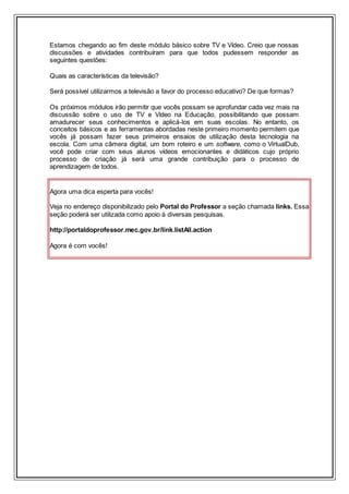 Estamos chegando ao fim deste módulo básico sobre TV e Vídeo. Creio que nossas
discussões e atividades contribuíram para que todos pudessem responder as
seguintes questões:
Quais as características da televisão?
Será possível utilizarmos a televisão a favor do processo educativo? De que formas?
Os próximos módulos irão permitir que vocês possam se aprofundar cada vez mais na
discussão sobre o uso de TV e Vídeo na Educação, possibilitando que possam
amadurecer seus conhecimentos e aplicá-los em suas escolas. No entanto, os
conceitos básicos e as ferramentas abordadas neste primeiro momento permitem que
vocês já possam fazer seus primeiros ensaios de utilização desta tecnologia na
escola. Com uma câmera digital, um bom roteiro e um software, como o VirtualDub,
você pode criar com seus alunos vídeos emocionantes e didáticos cujo próprio
processo de criação já será uma grande contribuição para o processo de
aprendizagem de todos.
Agora uma dica esperta para vocês!
Veja no endereço disponibilizado pelo Portal do Professor a seção chamada links. Essa
seção poderá ser utilizada como apoio à diversas pesquisas.
http://portaldoprofessor.mec.gov.br/link.listAll.action
Agora é com vocês!
 
