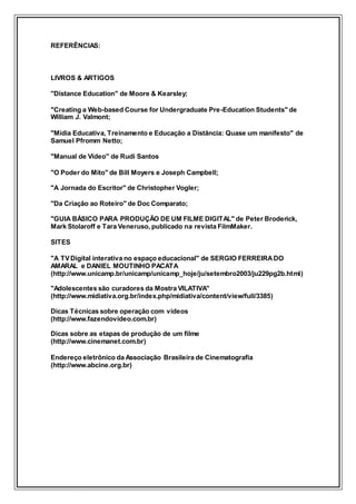 REFERÊNCIAS:
LIVROS & ARTIGOS
"Distance Education" de Moore & Kearsley;
"Creating a Web-based Course for Undergraduate Pre-Education Students" de
William J. Valmont;
"Mídia Educativa, Treinamento e Educação a Distância: Quase um manifesto" de
Samuel Pfromm Netto;
"Manual de Vídeo" de Rudi Santos
"O Poder do Mito" de Bill Moyers e Joseph Campbell;
"A Jornada do Escritor" de Christopher Vogler;
"Da Criação ao Roteiro" de Doc Comparato;
"GUIA BÁSICO PARA PRODUÇÃO DE UM FILME DIGITAL" de Peter Broderick,
Mark Stolaroff e Tara Veneruso, publicado na revista FilmMaker.
SITES
"A TVDigital interativa no espaço educacional" de SERGIO FERREIRADO
AMARAL e DANIEL MOUTINHO PACATA
(http://www.unicamp.br/unicamp/unicamp_hoje/ju/setembro2003/ju229pg2b.html)
"Adolescentes são curadores da Mostra VILATIVA"
(http://www.midiativa.org.br/index.php/midiativa/content/view/full/3385)
Dicas Técnicas sobre operação com vídeos
(http://www.fazendovideo.com.br)
Dicas sobre as etapas de produção de um filme
(http://www.cinemanet.com.br)
Endereço eletrônico da Associação Brasileira de Cinematografia
(http://www.abcine.org.br)
 