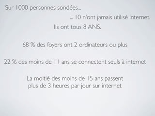 Sur 1000 personnes sondées...
                         ... 10 n’ont jamais utilisé internet.
                   Ils ont tous 8 ANS.

       68 % des foyers ont 2 ordinateurs ou plus

22 % des moins de 11 ans se connectent seuls à internet

        La moitié des moins de 15 ans passent
         plus de 3 heures par jour sur internet
 
