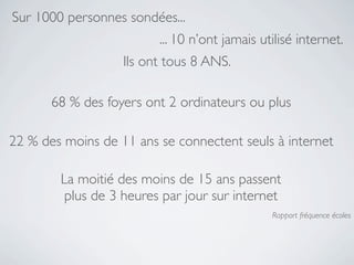 Sur 1000 personnes sondées...
                         ... 10 n’ont jamais utilisé internet.
                   Ils ont tous 8 ANS.

       68 % des foyers ont 2 ordinateurs ou plus

22 % des moins de 11 ans se connectent seuls à internet

        La moitié des moins de 15 ans passent
         plus de 3 heures par jour sur internet
                                               Rapport fréquence écoles
 