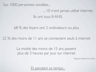 Sur 1000 personnes sondées...
                         ... 10 n’ont jamais utilisé internet.
                   Ils ont tous 8 ANS.

       68 % des foyers ont 2 ordinateurs ou plus

22 % des moins de 11 ans se connectent seuls à internet

        La moitié des moins de 15 ans passent
         plus de 3 heures par jour sur internet
                                               Rapport fréquence écoles



                 Et pendant ce temps...
 
