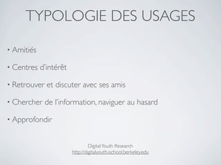 TYPOLOGIE DES USAGES

• Amitiés

• Centres   d’intérêt

• Retrouver   et discuter avec ses amis

• Chercher    de l’information, naviguer au hasard

• Approfondir


                                 Digital Youth Research
                        http://digitalyouth.ischool.berkeley.edu
 