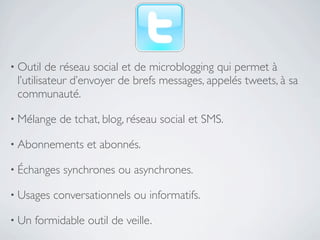 • Outil  de réseau social et de microblogging qui permet à
 l’utilisateur d’envoyer de brefs messages, appelés tweets, à sa
 communauté.

• Mélange   de tchat, blog, réseau social et SMS.

• Abonnements      et abonnés.

• Échanges   synchrones ou asynchrones.

• Usages   conversationnels ou informatifs.

• Un   formidable outil de veille.
 