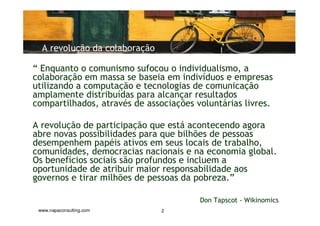 A revolução da colaboração

“ Enquanto o comunismo sufocou o individualismo, a
colaboração em massa se baseia em indivíduos e empresas
utilizando a computação e tecnologias de comunicação
amplamente distribuídas para alcançar resultados
compartilhados, através de associações voluntárias livres.

A revolução de participação que está acontecendo agora
abre novas possibilidades para que bilhões de pessoas
desempenhem papéis ativos em seus locais de trabalho,
comunidades, democracias nacionais e na economia global.
Os benefícios sociais são profundos e incluem a
oportunidade de atribuir maior responsabilidade aos
governos e tirar milhões de pessoas da pobreza.”

                                        Don Tapscot - Wikinomics
 www.napaconsulting.com        2
 