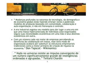 Produção colaborativa

  “ Mudanças profundas na natureza da tecnologia, da demografia e
  da economia global estão fazendo emergir novos e poderosos
  modelos de produção baseados em comunidade, colaboração e
  auto-organização, e não em hierarquia e controle.
  A era industrial esgotou seu modelo para dar lugar a uma era em
  que uma massa hiperconectada de indivíduos auto-organizados
  segura suas necessidades econômicas em uma mão e seus destinos
  econômicos em outra.
  Com um número cada vez maior de empresas percebendo os
  benefícios da colaboração em massa, esse novo modo de
  organização acabará por substituir as estruturas empresariais
  tradicionais como o motor primário de criação de riqueza na
  economia.” Don Tapscot - Wikinomics

  “ Nada no universo resiste ao impulso convergente de
 um número significativamente grande de inteligências
 ordenadas e agrupadas.” Teillard Chardin
                                   3
 