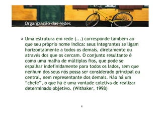 Organizacão das redes


Uma estrutura em rede (...) corresponde também ao
que seu próprio nome indica: seus integrantes se ligam
horizontalmente a todos os demais, diretamente ou
através dos que os cercam. O conjunto resultante é
como uma malha de múltiplos fios, que pode se
espalhar indefinidamente para todos os lados, sem que
nenhum dos seus nós possa ser considerado principal ou
central, nem representante dos demais. Não há um
“chefe”, o que há é uma vontade coletiva de realizar
determinado objetivo. (Withaker, 1998)


                          6
 