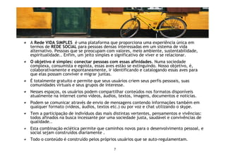 Vida simples.com
A Rede VIDA SIMPLES é uma plataforma que proporciona uma experiência única em
termos de REDE SOCIAL para pessoas densas interessadas em um sistema de vida
alternativo. Pessoas que se preocupam com valores, meio ambiente, sustentabilidade,
espiritualidade.. Enfim, um jeito simples e significativo de viver e se relacionar.
O objetivo é simples: conectar pessoas com essas afinidades. Numa sociedade
complexa, consumista e egoísta, essas aves estão se extinguindo. Nosso objetivo, é,
colaborativamente e espontaneamente, ir identificando e catalogando essas aves para
que elas possam conviver e migrar juntas.
É totalmente gratuito e permite que seus usuários criem seus perfis pessoais, suas
comunidades virtuais e seus grupos de interesse.
Nesses espaços, os usuários podem compartilhar conteúdos nos formatos disponíveis
atualmente na internet como vídeos, áudios, textos, imagens, documentos e notícias.
Podem se comunicar através de envio de mensagens contendo informações também em
qualquer formato (vídeos, áudios, textos etc.) ou por voz e chat utilizando o skype.
Tem a participação de indivíduos das mais distintas vertentes, pensamentos e vivências:
todos afinados na busca incessante por uma sociedade justa, saudável e convivências de
qualidade..
Esta combinação eclética permite que caminhos novos para o desenvolvimento pessoal, e
social sejam construídos diariamente .
Todo o conteúdo é construído pelos próprios usuários que se auto-regulamentam.

                                           7
 