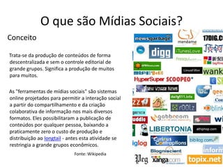 O que são Mídias Sociais?ConceitoTrata-se da produção de conteúdos de forma descentralizada e sem o controle editorial de grande grupos. Significa a produção de muitos para muitos.As "ferramentas de mídias sociais" são sistemas online projetados para permitir a interação social a partir do compartilhamento e da criação colaborativa de informação nos mais diversos formatos. Eles possibilitaram a publicação de conteúdos por qualquer pessoa, baixando a praticamente zero o custo de produção e distribuição ao longtail - antes esta atividade se restringia a grande grupos econômicos.Fonte: Wikipedia