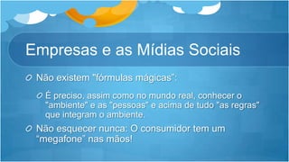 Empresas e as Mídias SociaisNão existem "fórmulas mágicas”:É preciso, assim como no mundo real, conhecer o "ambiente" e as "pessoas" e acima de tudo "as regras" que integram o ambiente.Não esquecer nunca: O consumidor tem um “megafone” nas mãos!