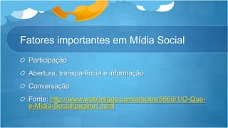 Fatores importantes em Mídia SocialParticipaçãoAbertura, transparência e informaçãoConversaçãoFonte: http://www.webartigos.com/articles/5560/1/O-Que-e-Midia-Social/pagina1.html